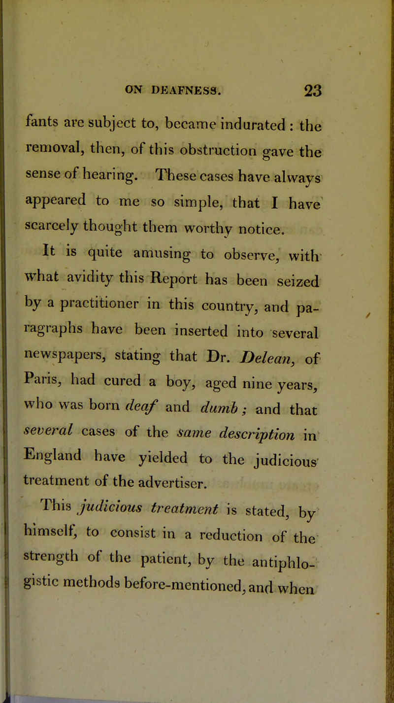 fants are subject to, became indurated : the removal, then, of this obstruction gave the sense of hearing. These cases have always appeared to me so simple, that I have scarcely thought them worthy notice. It is quite amusing to observe, with what avidity this Report has been seized by a practitioner in this country, and pa- ragraphs have been inserted into several newspapers, stating that Dr. Delean, of Paris, had cured a boy, aged nine years, who was born deaf and dumb; and that several cases of the same description in England have yielded to the judicious treatment of the advertiser. This judicious treatment is stated, by himself, to consist in a reduction of the strength of the patient, by the antiphlo- gistic methods before-mentioned, and when