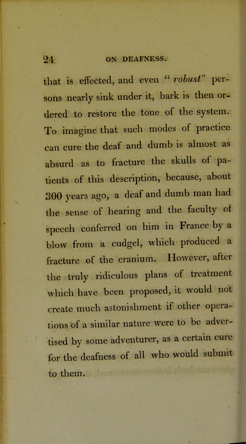 that is effected, and even  robust per- sons nearly sink under it, bark is then or- dered to restore the tone of the system. To imagine that such modes of practice can cure the deaf and dumb is almost as absurd as to fracture the skulls of pa- tients of this description, because, about 300 years ago, a deaf and dumb man had the sense of hearing and the faculty of speech conferred on him in France by a blow from a cudgel, which produced a fracture of the cranium. However, after the truly ridiculous plans of treatment which have been proposed, it would not create much astonishment if other opera- tions of a similar nature were to be adver- tised by some adventurer, as a certain cure for the deafness of all who would submit to them.