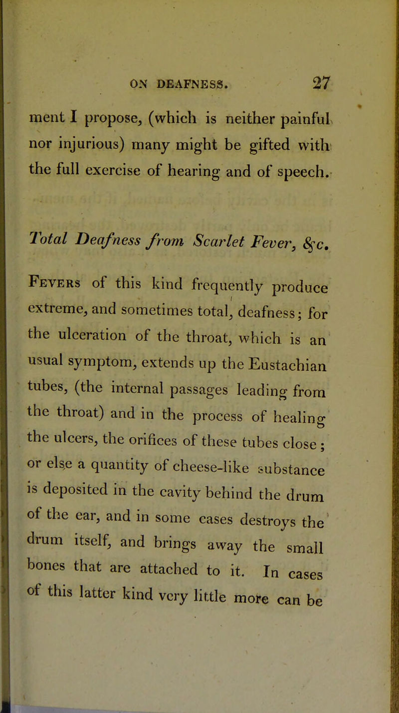 ment I propose, (which is neither painful nor injurious) many might be gifted with the full exercise of hearing and of speech. Total Deafness from Scarlet Fever, 8$c. Fevers of this kind frequently produce extreme, and sometimes total, deafness; for the ulceration of the throat, which is an usual symptom, extends up the Eustachian tubes, (the internal passages leading from the throat) and in the process of healing the ulcers, the orifices of these tubes close ; or else a quantity of cheese-like substance is deposited in the cavity behind the drum of the ear, and in some cases destroys the drum itself, and brings away the small bones that are attached to it. In cases of this latter kind very little more can be