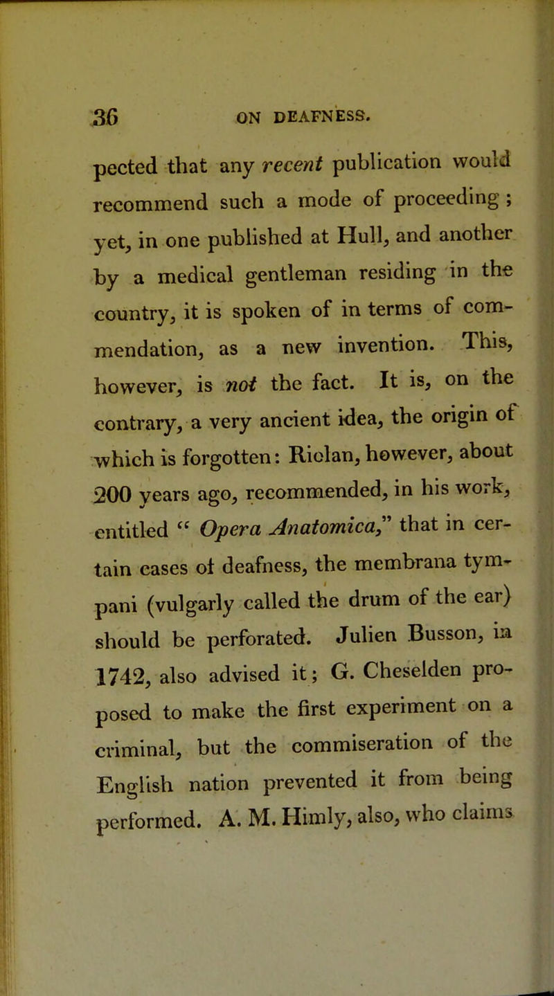 pected that any recent publication would recommend such a mode of proceeding ; yet, in one published at Hull, and another by a medical gentleman residing in the country, it is spoken of in terms of com- mendation, as a new invention. This, however, is not the fact. It is, on the contrary, a very ancient idea, the origin of which is forgotten: Riolan, however, about 200 years ago, recommended, in his work, entitled  Opera Anatomical that in cer- tain eases ol deafness, the membrana tym- pani (vulgarly called the drum of the ear) should be perforated. Julien Busson, in 1742, also advised it; G. Cheselden pro- posed to make the first experiment on a criminal, but the commiseration of the English nation prevented it from being