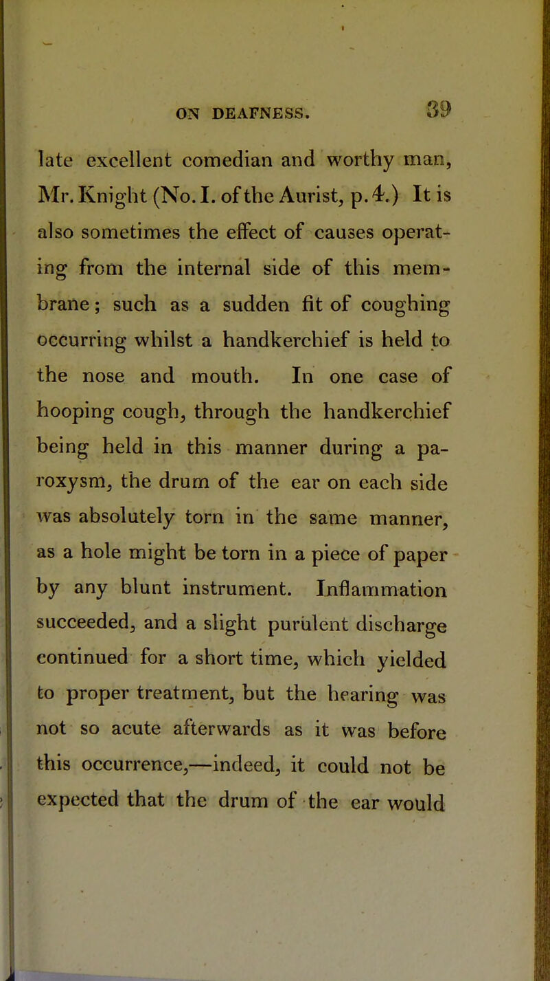 late excellent comedian and worthy man, Mr. Knight (No. I. of the Aurist, p. 4.) It is also sometimes the effect of causes operat- ing from the internal side of this mem- brane ; such as a sudden fit of coughing occurring whilst a handkerchief is held to the nose and mouth. In one case of hooping cough, through the handkerchief being held in this manner during a pa- roxysm, the drum of the ear on each side was absolutely torn in the same manner, as a hole might be torn in a piece of paper by any blunt instrument. Inflammation succeeded, and a slight purulent discharge continued for a short time, which yielded to proper treatment, but the hearing was not so acute afterwards as it was before this occurrence,—indeed, it could not be expected that the drum of the ear would