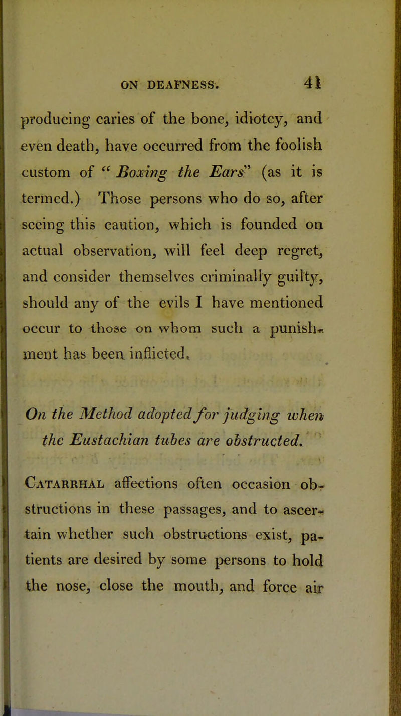 producing caries of the bone, idiotcy, and even death, have occurred from the foolish custom of  Boxing the Ears (as it is termed.) Those persons who do so, after seeing this caution, which is founded on actual observation, will feel deep regret, and consider themselves criminally guilty, should any of the evils I have mentioned occur to those on whom such a punish* ment has been inflicted t On the Method adopted for judging when the Eustachian tubes are obstructed. Catarrhal affections often occasion ob- structions in these passages, and to ascer- tain whether such obstructions exist, pa- tients are desired by some persons to hold the nose, close the mouth, and force air