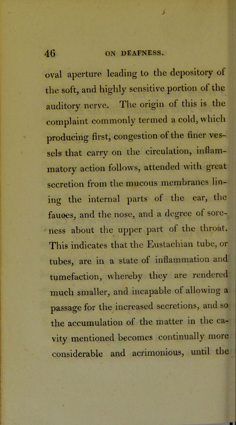 oval aperture leading to the depository of the soft, and highly sensitive portion of the auditory nerve. The origin of this is the complaint commonly termed a cold, which producing first, congestion of the finer ves- sels that carry on the circulation, inflam- matory action follows, attended with great secretion from the mucous membranes lin- ing the internal parts of the ear, the fauoes, and the nose, and a degree of sorc- • ness about the upper part of the throat. This indicates that the Eustachian tube, or tubes, are in a state of inflammation and tumefaction, whereby they are rendered much smaller, and incapable of allowing a passage for the increased secretions, and so the accumulation of the matter in the ca- vity mentioned becomes continually more considerable and acrimonious, until the