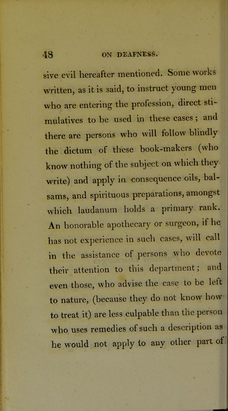 sive evil hereafter mentioned. Some works written, as it is said, to instruct young men who are entering the profession, direct sti- mulatives to be used in these cases; and there are persons who will follow blindly the dictum of these book-makers (who know nothing of the subject on which they write) and apply in consequence oils, bal- sams, and spirituous preparations, amongst which laudanum holds a primary rank. An honorable apothecary or surgeon, if he has not experience in such cases, will call in the assistance of persons who devote their attention to this department; and even those, who advise the case to be left to nature, (because they do not know how to treat it) are less culpable than the person who uses remedies of such a description as he would not apply to any other part of