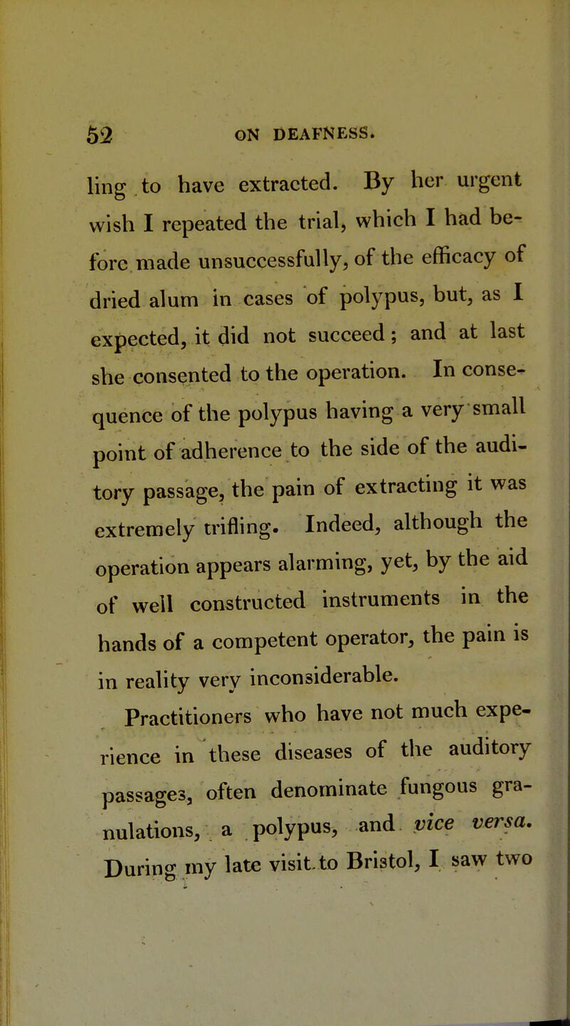 ling.to have extracted. By her urgent wish I repeated the trial, which I had be- fore made unsuccessfully, of the efficacy of dried alum in cases of polypus, but, as I expected, it did not succeed; and at last she consented to the operation. In conse- quence of the polypus having a very small point of adherence to the side of the audi- tory passage, the pain of extracting it was extremely trifling. Indeed, although the operation appears alarming, yet, by the aid of well constructed instruments in the hands of a competent operator, the pain is in reality very inconsiderable. Practitioners who have not much expe- rience in these diseases of the auditory passages, often denominate fungous gra- nulations, a polypus, and vice versa. During my late visit to Bristol, I saw two