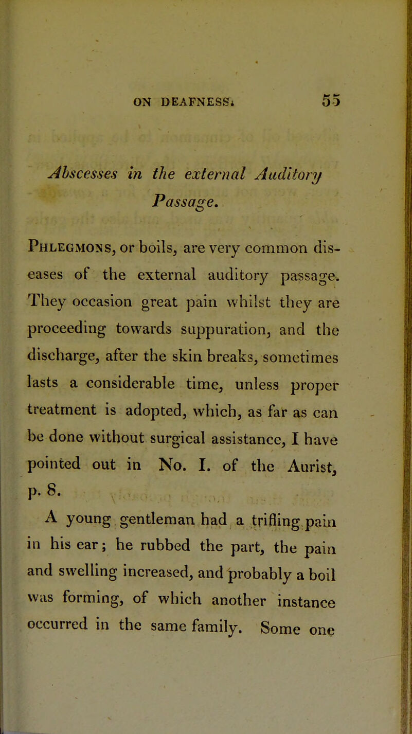 Abscesses in the external Auditory Passage. Phlegmons, or boils, are very common dis- eases of the external auditory passage. They occasion great pain whilst they are proceeding towards suppuration, and the discharge, after the skin breaks, sometimes lasts a considerable time, unless proper treatment is adopted, which, as far as can be done without surgical assistance, I have pointed out in No. I. of the Aurist, p. 8. A young gentleman had a trifling pain in his ear; he rubbed the part, the pain and swelling increased, and probably a boil was forming, of which another instance occurred in the same family. Some one