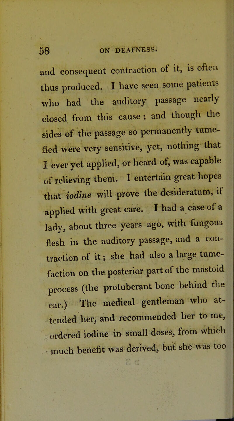 and consequent contraction of it, is often thus produced. I have seen some patients who had the auditory passage nearly closed from this cause; and though the s-ides of the passage so permanently tume- fied were very sensitive, yet, nothing that I ever yet applied, or heard of, was capable of relieving them. I entertain great hopes that iodine will prove the desideratum, if applied with great care. I had a case of a lady, about three years ago, with fungous flesh in the auditory passage, and a con- traction of it; she had also a large tume- faction on the posterior part of the mastoid process (the protuberant bone behind the ear.) The medical gentleman who at- tended her, and recommended her to me, ordered iodine in small doses, from which much benefit was derived, but she was too