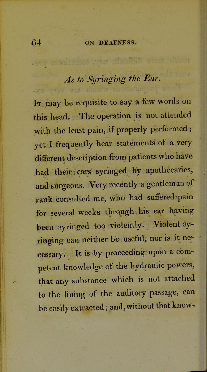 As to Syringing the Ear. It may be requisite to say a few words on this head. The operation is not attended with the least pain, if properly performed; yet I frequently hear statements of a very different description from patients who have had their . ears syringed by apothecaries, and surgeons. Very recently a gentleman of rank consulted me, who had suffered pain for several weeks through his ear having been syringed too violently. Violent sy- ringing can neither be useful, nor is it ne<- cessary. . It is by proceeding upon a com- petent knowledge of the hydraulic powers, that any substance which is not attached to the lining of the auditory passage, can be easily extracted; and, without that know-