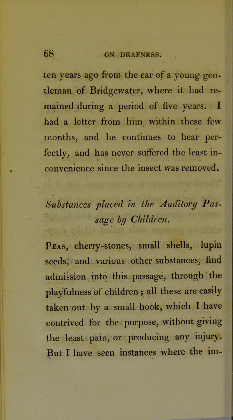 ten years ago from the ear of a young gen- tleman of Bridgewater, where it had re- mained during a period of five years. I had a letter from him within these few months, and he continues to hear per- fectly, and has never suffered the least in- convenience since the insect was removed. Substances placed in the Auditory Pas- sage by Children. Peas, cherry-stones, small shells, lupin seeds, and various other substances, find admission into this passage, through the playfulness of children ; all these are easily taken out by a small hook, which I have contrived for the purpose, without giving the least pain, or producing any injury. But I have seen instances where the im-