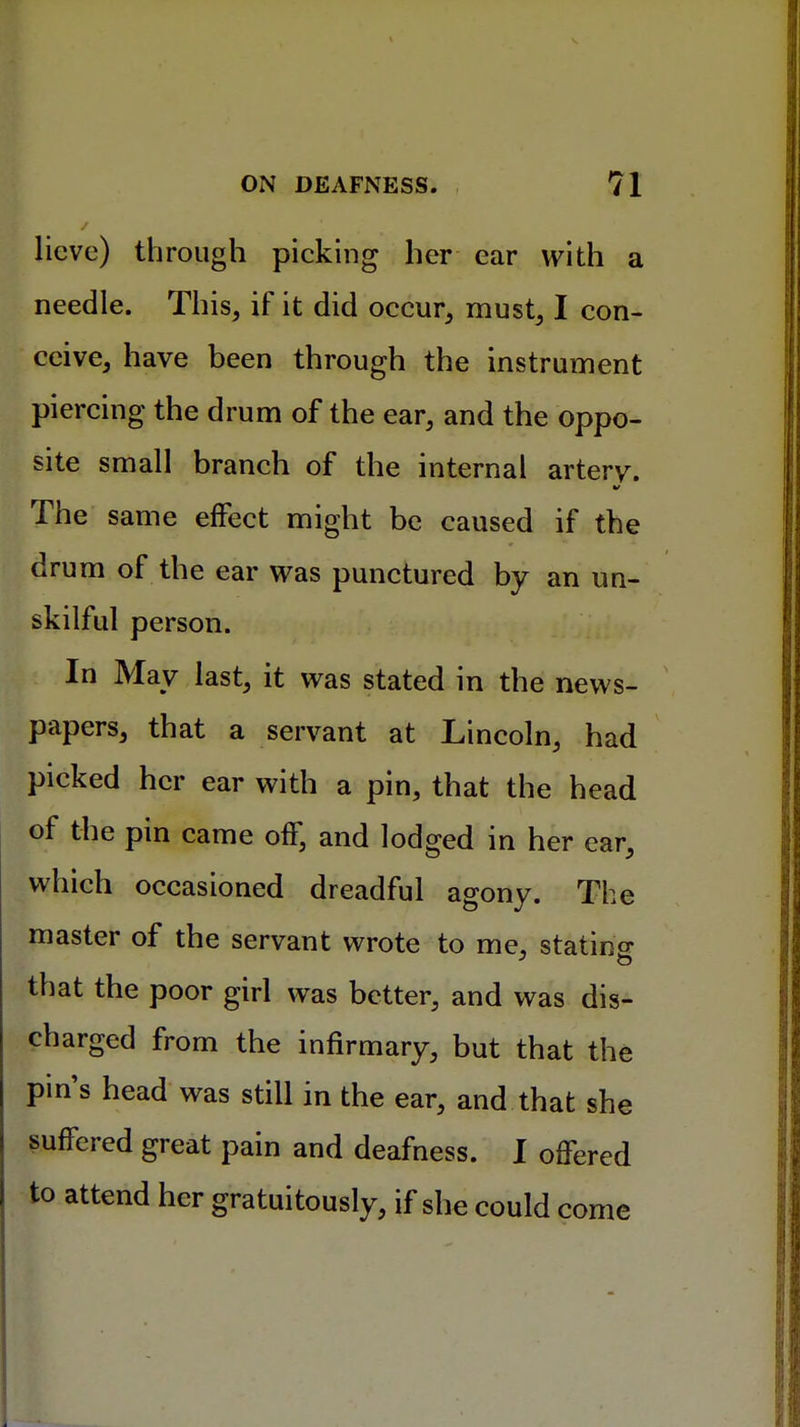 licve) through picking her ear with a needle. This, if it did occur, must, I con- ceive, have been through the instrument piercing the drum of the ear, and the oppo- site small branch of the internal arterv. The same effect might be caused if the drum of the ear was punctured by an un- skilful person. In May last, it was stated in the news- papers, that a servant at Lincoln, had picked her ear with a pin, that the head of the pin came off, and lodged in her ear, which occasioned dreadful agony. The master of the servant wrote to me, statino- that the poor girl was better, and was dis- charged from the infirmary, but that the pin's head was still in the ear, and that she suffered great pain and deafness. I offered to attend her gratuitously, if she could come