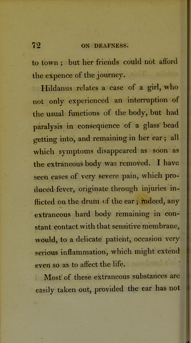 to town ; bat her friends could not afford the expence of the journey. Hildanus relates a case of a girl, who not only experienced an interruption of the usual functions of the body, but had paralysis in consequence of a glass bead getting into, and remaining in her ear ; all which symptoms disappeared as soon as the extraneous body was removed. I have seen cases of very severe pain, which pro- duced fever, originate through injuries in- flicted on the drum of the ear; indeed, any extraneous hard body remaining in con- stant contact with that sensitive membrane, would, to a delicate patient, occasion very serious inflammation, which might extend even so as to affect the life. Most of these extraneous substances are easily taken out, provided the ear has not