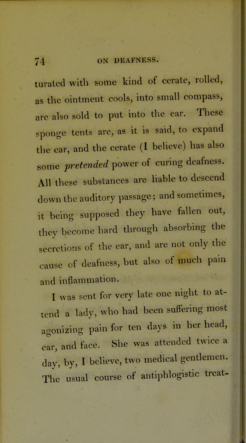 turated with some kind of cerate, rolled, as the ointment cools, into small compass, are also sold to put into the ear. These sponge tents are, as it is said, to expand the ear, and the cerate (I believe) has also some pretended power of curing deafness. All these substances are liable to descend down the auditory passage; and sometimes, it being supposed they have fallen out, they become hard through absorbing the secretions of the ear, and are not only the cause of deafness, but also of much pain and inflammation. I was sent for very late one night to at- tend a lady, who had been suffering most agonizing pain for ten days in her head, ear, and face. She was attended twice a day, by, I believe, two medical gentlemen. The usual course of antiphlogistic treat-