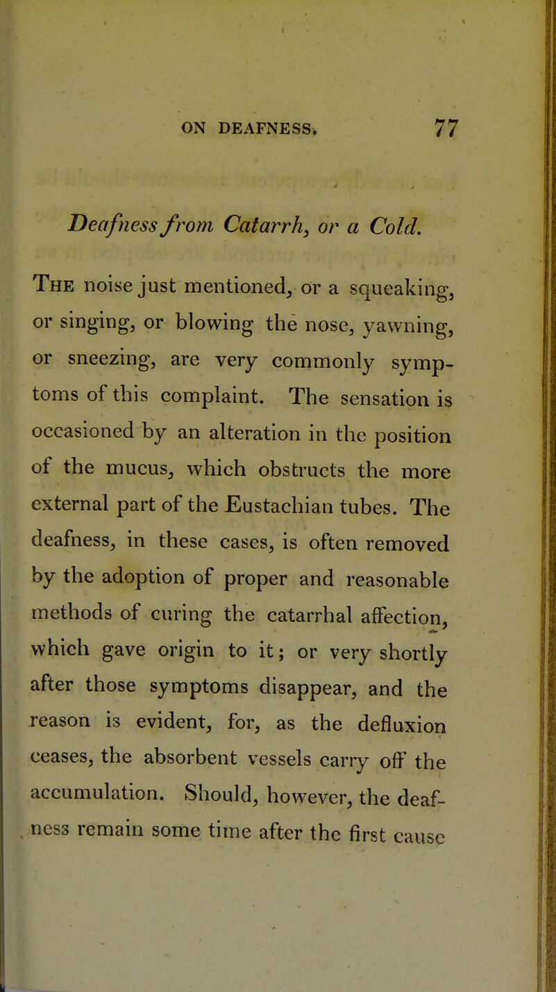 Deafness from Catarrh, or a Cold. The noise just mentioned, or a squeaking, or singing, or blowing the nose, yawning, or sneezing, are very commonly symp- toms of this complaint. The sensation is occasioned by an alteration in the position of the mucus, which obstructs the more external part of the Eustachian tubes. The deafness, in these cases, is often removed by the adoption of proper and reasonable methods of curing the catarrhal affection, which gave origin to it; or very shortly after those symptoms disappear, and the reason is evident, for, as the defluxion ceases, the absorbent vessels carry off the accumulation. Should, however, the deaf- ness remain some time after the first cause