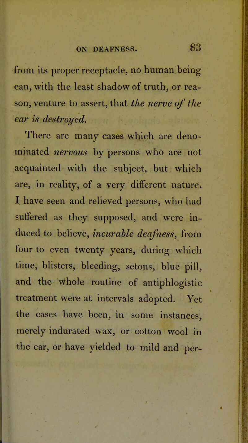 from its proper receptacle, no human being can, with the least shadow of truth, or rea- son, venture to assert, that the nerve of the ear is destroyed. There are many cases which are deno- minated nervous by persons who are not acquainted with the subject, but which are, in reality, of a very different nature. I have seen and relieved persons, who had suffered as they supposed, and were in- duced to believe, incurable deafness, from four to even twenty years, during which time, blisters, bleeding, setons, blue pill, and the whole routine of antiphlogistic treatment were at intervals adopted. Yet the cases have been, in some instances, merely indurated wax, or cotton wool in the ear, or have yielded to mild and per-