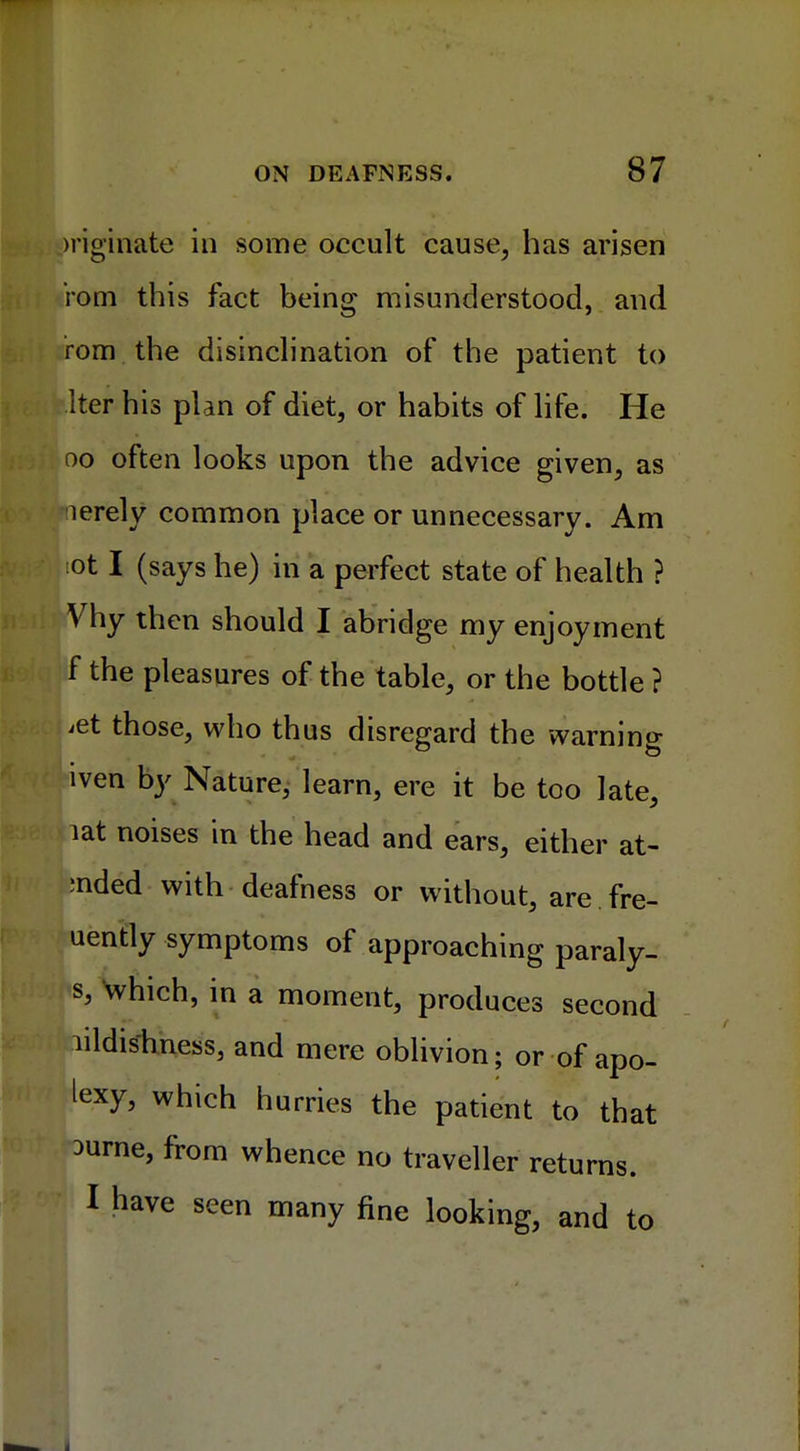 >riginate in some occult cause, has arisen iom this fact being misunderstood, and rom the disinclination of the patient to Iter his plan of diet, or habits of life. He oo often looks upon the advice given, as lerely common place or unnecessary. Am iot I (says he) in a perfect state of health ? Vhy then should I abridge my enjoyment f the pleasures of the table, or the bottle ? iet those, who thus disregard the warning ven by Nature, learn, ere it be too late, lat noises in the head and ears, either at- ;nded with deafness or without, are fre- uently symptoms of approaching paraly- s, which, in a moment, produces second lildishness, and mere oblivion; or of apo- texy, which hurries the patient to that 3urne, from whence no traveller returns. I have seen many fine looking, and to