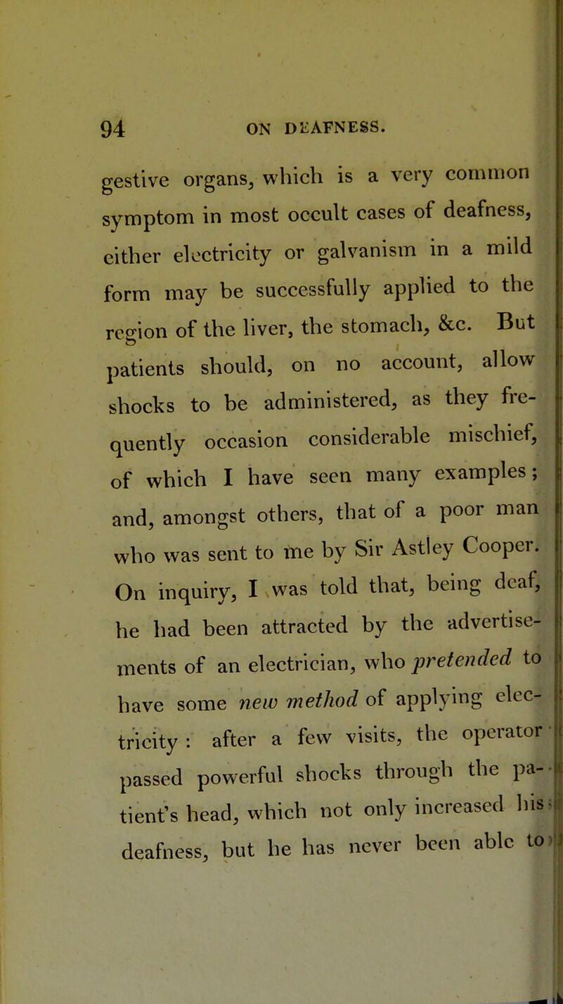 gestive organs, which is a very common symptom in most occult cases of deafness, cither electricity or galvanism in a mild form may be successfully applied to the rco-ion of the liver, the stomach, &c. But patients should, on no account, allow shocks to be administered, as they fre- quently occasion considerable mischief, of which I have seen many examples; and, amongst others, that of a poor man who was sent to me by Sir Astley Cooper. On inquiry, I was told that, being deaf, he had been attracted by the advertise- ments of an electrician, who pretended to have some new method of applying elec- tricity : after a few visits, the operator' passed powerful shocks through the pa| tient's head, which not only increased deafness, but he has never been able