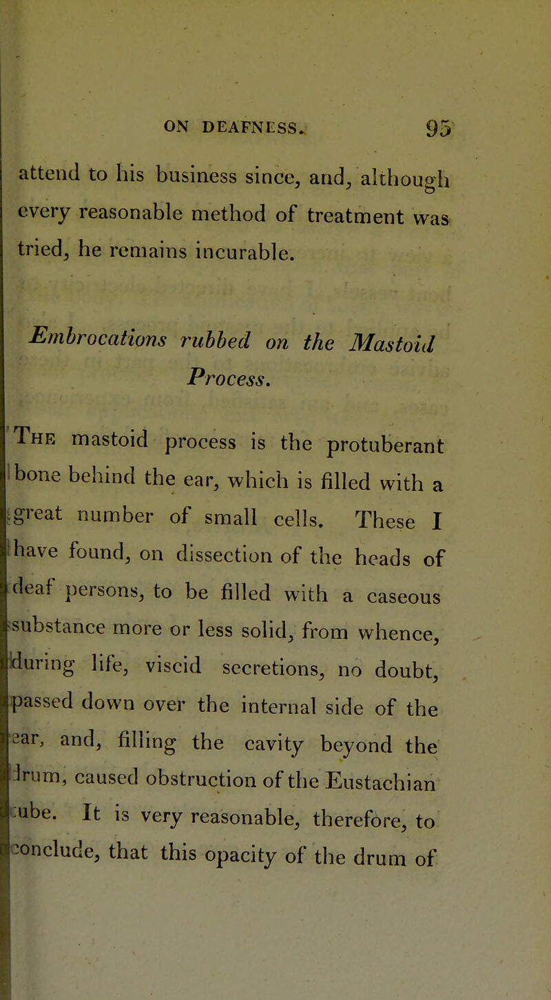 attend to his business since, and, although every reasonable method of treatment was- tried, he remains incurable. Embrocations rubbed on the Mastoid Process. The mastoid process is the protuberant ibone behind the ear, which is filled with a [great number of small cells. These I ihave found, on dissection of the heads of deaf persons, to be filled with a caseous substance more or less solid, from whence, Huring life, viscid secretions, no doubt, passed down over the internal side of the ?ar, and, filling the cavity beyond the lrum, caused obstruction of the Eustachian »ube. It is very reasonable, therefore, to conclude, that this opacity of the drum of