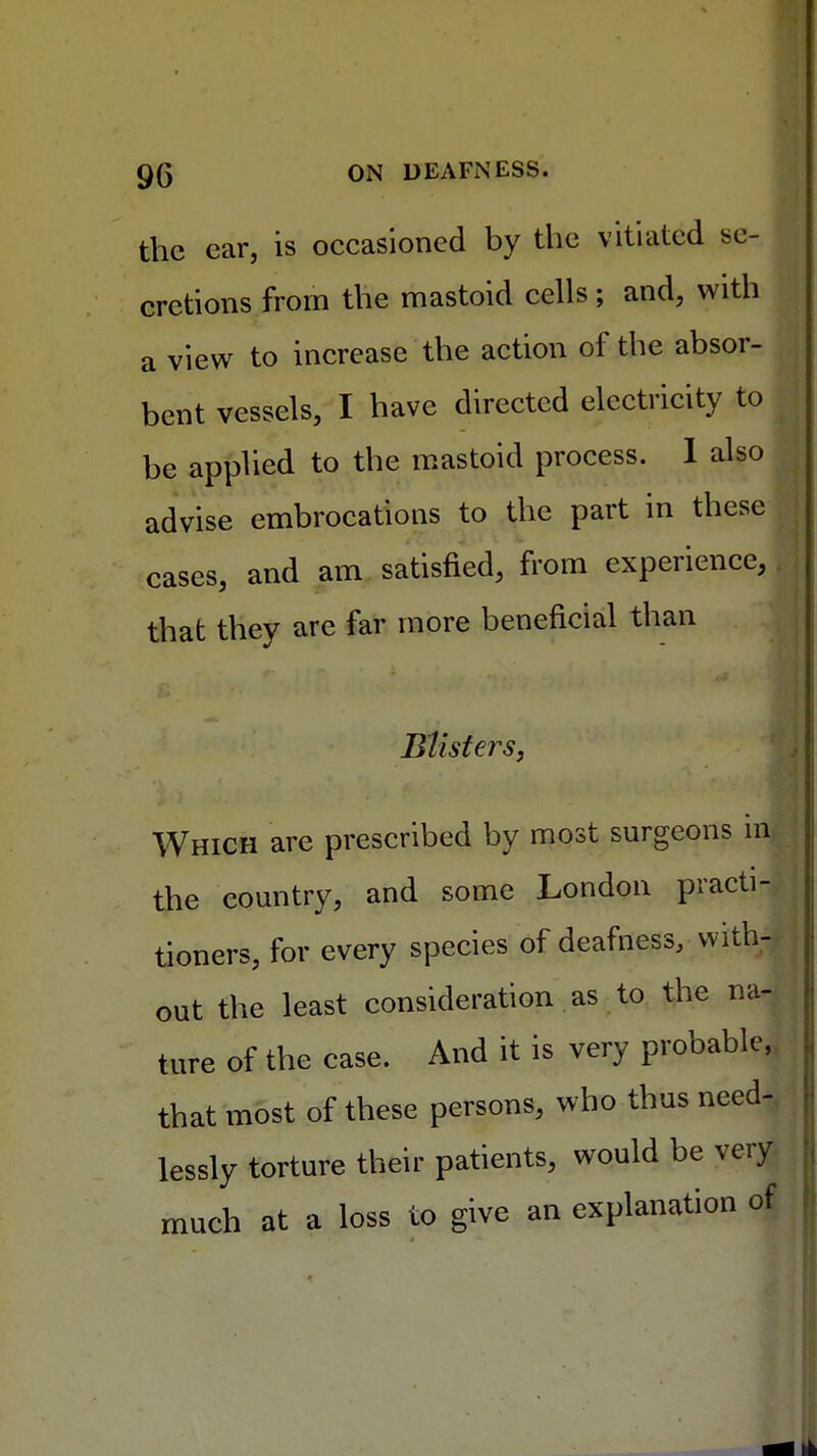 the car, is occasioned by the vitiated se- cretions from the mastoid cells ; and, with a view to increase the action of the absor- bent vessels, I have directed electricity to be applied to the mastoid process. 1 also advise embrocations to the part in these cases, and am satisfied, from experience, that they are far more beneficial than Blisters, Which are prescribed by most surgeons m the country, and some London practi- tioners, for every species of deafness, with- out the least consideration as to the na- ture of the case. And it is very probable, that most of these persons, who thus need- lessly torture their patients, would be very much at a loss to give an explanation of