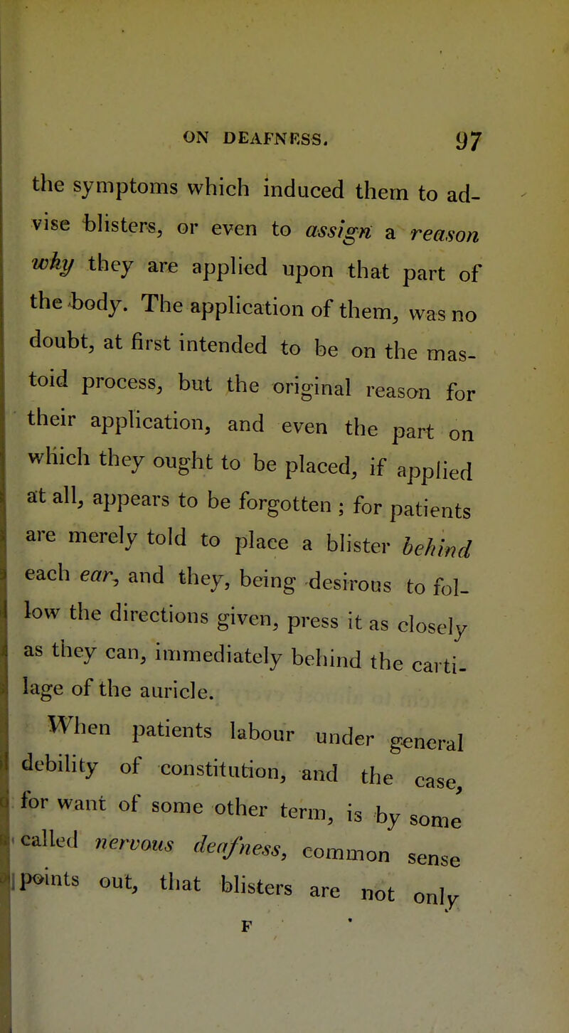 the symptoms which induced them to ad- vise blisters, or even to assign a reason why they are applied upon that part of the body. The application of them, was no doubt, at first intended to be on the mas- toid process, but the original reason for their application, and even the part on which they ought to be placed, if appJied at all, appears to be forgotten ; for patients are merely told to place a blister behind each ear, and they, being desirous to fol- low the directions given, press it as closely as they can, immediately behind the carti- lage of the auricle. When patients labour under general debility of constitution, and the case, for want of some other term, is by some called nervous deafness, common sense lP»ints out, that blisters are not only, F