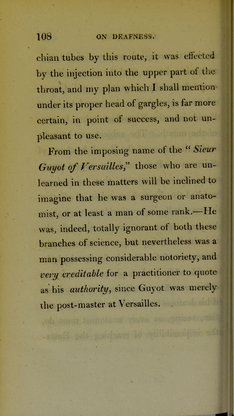 chian tubes by this route, it was effected by the injection into the upper part of the throat, and my plan which I shall mention under its proper head of gargles, is far more certain, in point of success, and not un- pleasant to use. From the imposing name of the  Sieur Guyot of Versailles;' those who are un- learned in these matters will be inclined to imagine that he was a surgeon or anato- mist, or at least a man of some rank.—He was, indeed, totally ignorant of both these branches of science, but nevertheless was a man possessing considerable notoriety, and very creditable for a practitioner to quote as his authority, since Guyot was merel the post-master at Versailles.