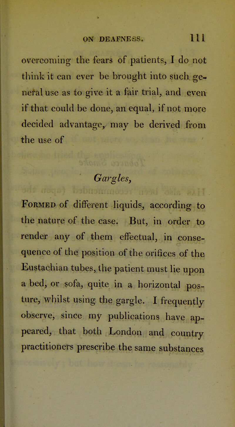 overcoming the fears of patients, I do not think it can ever be brought into such ge- neral use as to give it a fair trial, and even if that could be done, an equal, if not more decided advantage,, may be derived from the use of Gargles, Formed of different liquids, according to the nature of the case. But, in order to render any of them effectual, in conse- quence of the position of the orifices of the Eustachian tubes, the patient must lie upon a bed, or sofa, quite in a horizontal pos- ture, whilst using the gargle. I frequently observe, since my publications have ap- peared, that both London and country practitioners prescribe the same substances