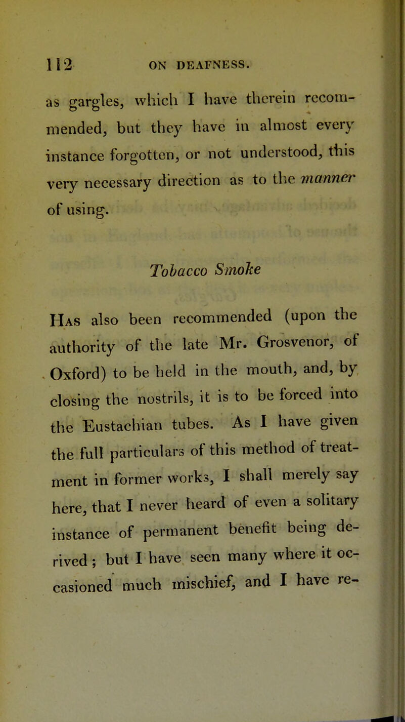 as gargles, which I have therein recom- mended, but they have in almost every instance forgotten, or not understood, this very necessary direction as to the manner of using. Tobacco Smoke Has also been recommended (upon the authority of the late Mr. Grosvenor, of Oxford) to be held in the mouth, and, by closing the nostrils, it is to be forced into the Eustachian tubes. As I have given the full particulars of this method of treat- ment in former works, I shall merely say here, that I never heard of even a solitary instance of permanent benefit being de- rived ; but I have seen many where it oc- casioned much mischief, and I have re-