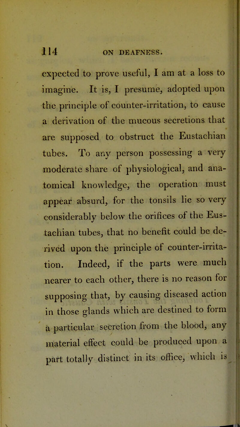 expected to prove useful, I am at a loss to imagine. It is, I presume, adopted upon the principle of counter-irritation, to cause a derivation of the mucous secretions that are supposed to obstruct the Eustachian tubes. To any person possessing a very moderate share of physiological, and ana- tomical knowledge, the operation must appear absurd, for the tonsils lie so very considerably below the orifices of the Eus- tachian tubes, that no benefit could be de- rived upon the principle of counter-irrita- tion. Indeed, if the parts were much nearer to each other, there is no reason for supposing that, by causing diseased action in those glands which are destined to form a particular secretion from the blood, any material effect could be produced upon a part totally distinct in its office, which is