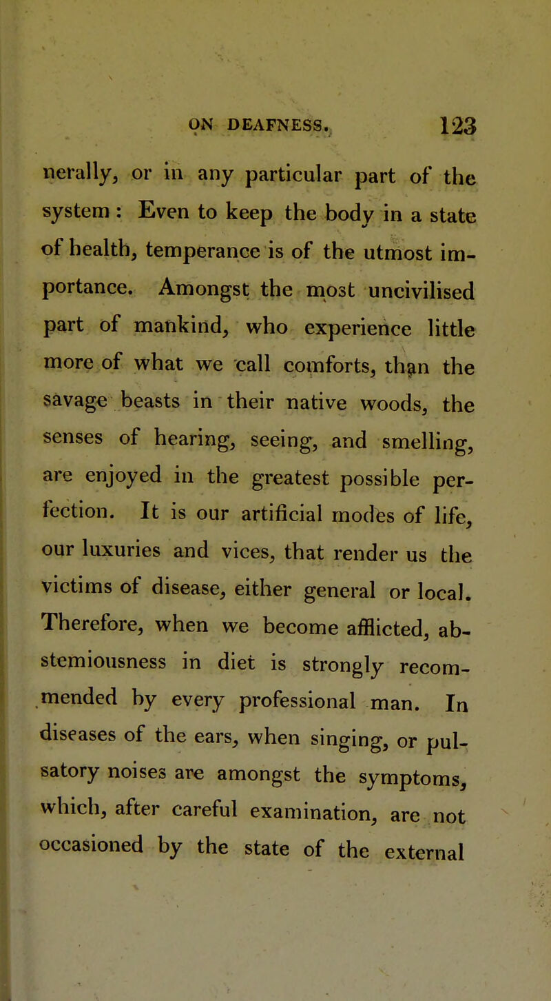 nerally, or in any particular part of the system : Even to keep the body in a state of health, temperance is of the utmost im- portance. Amongst the most uncivilised part of mankind, who experience little more of what we call comforts, than the savage beasts in their native woods, the senses of hearing, seeing, and smelling, are enjoyed in the greatest possible per- fection. It is our artificial modes of life, our luxuries and vices, that render us the victims of disease, either general or local. Therefore, when we become afflicted, ab- stemiousness in diet is strongly recom- mended by every professional man. In diseases of the ears, when singing, or pul- satory noises are amongst the symptoms, which, after careful examination, are not occasioned by the state of the external