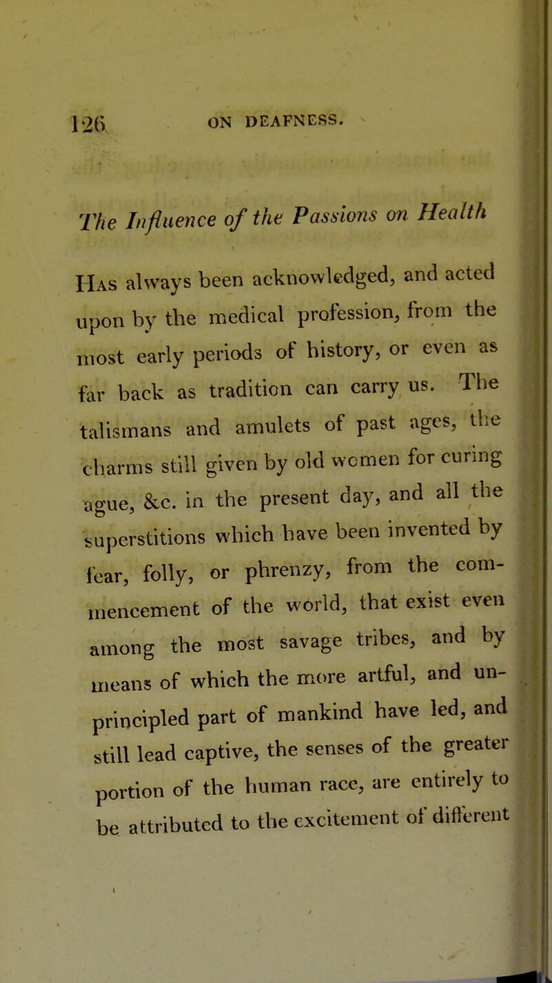 The Influence of the Passions on Health Has always been acknowledged, and acted upon by the medical profession, from the most early periods of history, or even as far back as tradition can carry us. The talismans and amulets of past ages, the charms still given by old women for curing ague, &c. in the present day, and all the superstitions which have been invented by fear, folly, or phrenzy, from the com- mencement of the world, that exist even among the most savage tribes, and by means of which the more artful, and un- principled part of mankind have led, and still lead captive, the senses of the greater portion of the human race, are entirely to be attributed to the excitement of different