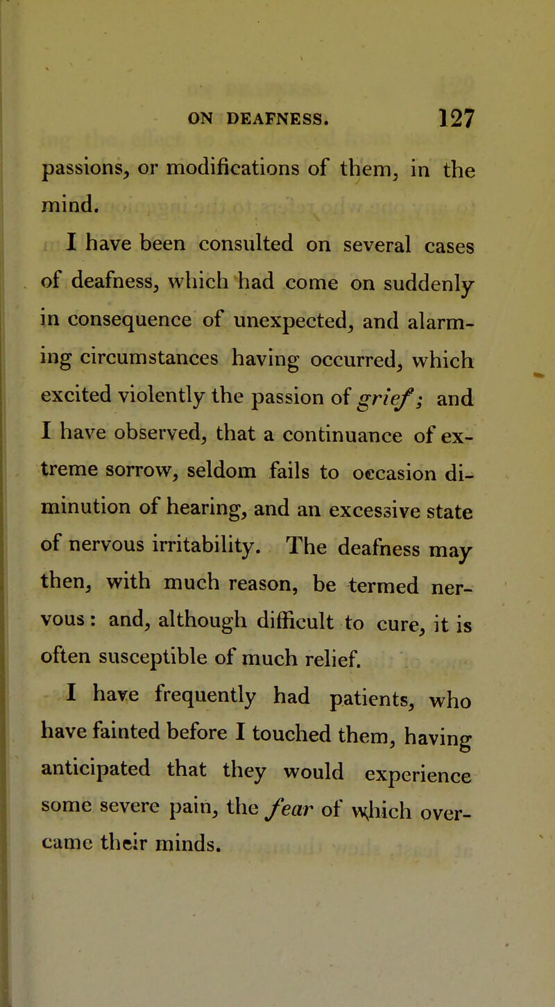 passions, or modifications of them, in the mind. I have been consulted on several cases of deafness, which had come on suddenly in consequence of unexpected, and alarm- ing circumstances having occurred, which excited violently the passion of grief; and I have observed, that a continuance of ex- treme sorrow, seldom fails to occasion di- minution of hearing, and an excessive state of nervous irritability. The deafness may then, with much reason, be termed ner- vous : and, although difficult to cure, it is often susceptible of much relief. I have frequently had patients, who have fainted before I touched them, having anticipated that they would experience some severe pain, the fear of wjiich over- came their minds.