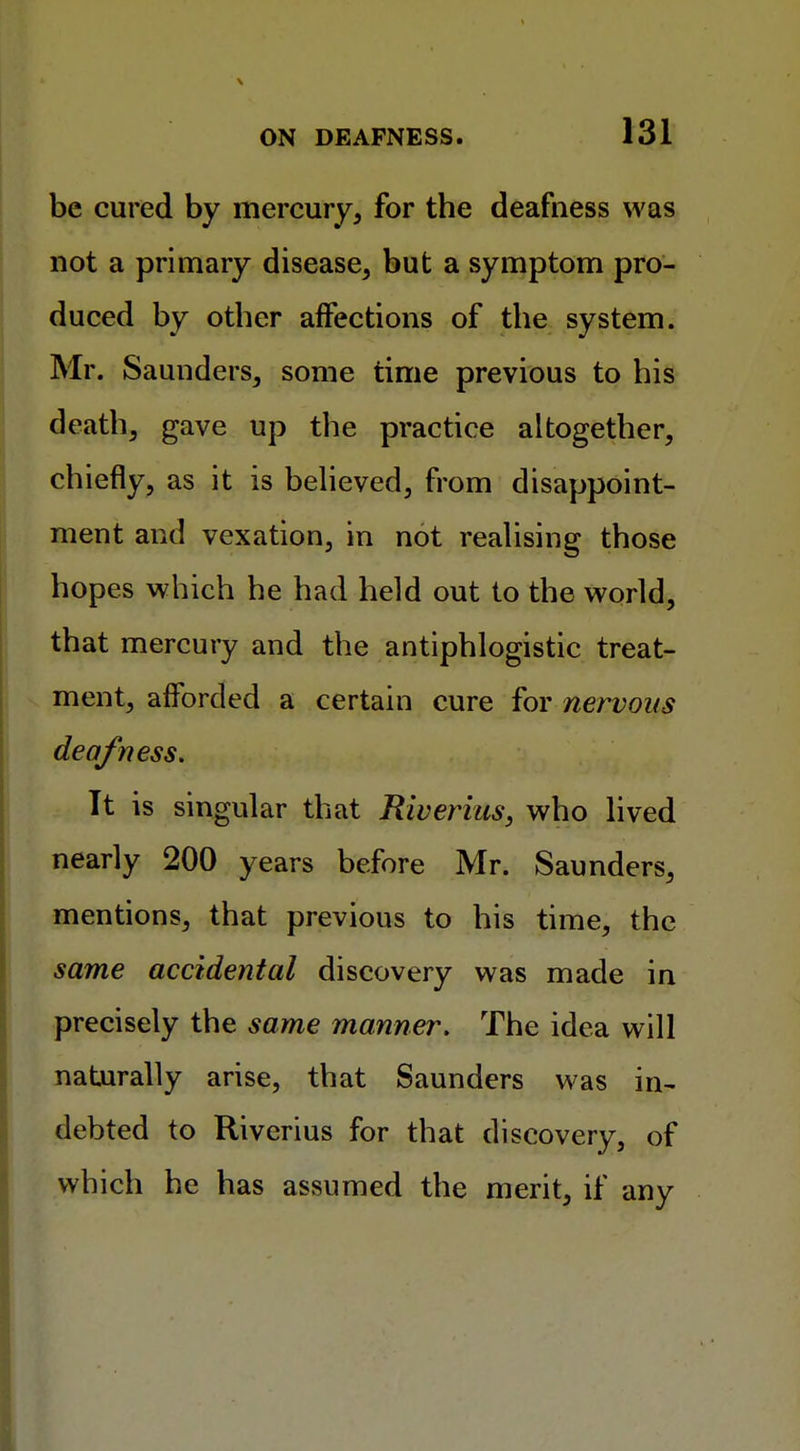 be cured by mercury, for the deafness was not a primary disease, but a symptom pro- duced by other affections of the system. Mr. Saunders, some time previous to his death, gave up the practice altogether, chiefly, as it is believed, from disappoint- ment and vexation, in not realising those hopes which he had held out to the world, that mercury and the antiphlogistic treat- ment, afforded a certain cure for nervous deafness. It is singular that Riverius, who lived nearly 200 years before Mr. Saunders, mentions, that previous to his time, the same accidental discovery was made in precisely the same manner. The idea will naturally arise, that Saunders was in- debted to Riverius for that discovery, of which he has assumed the merit, if any