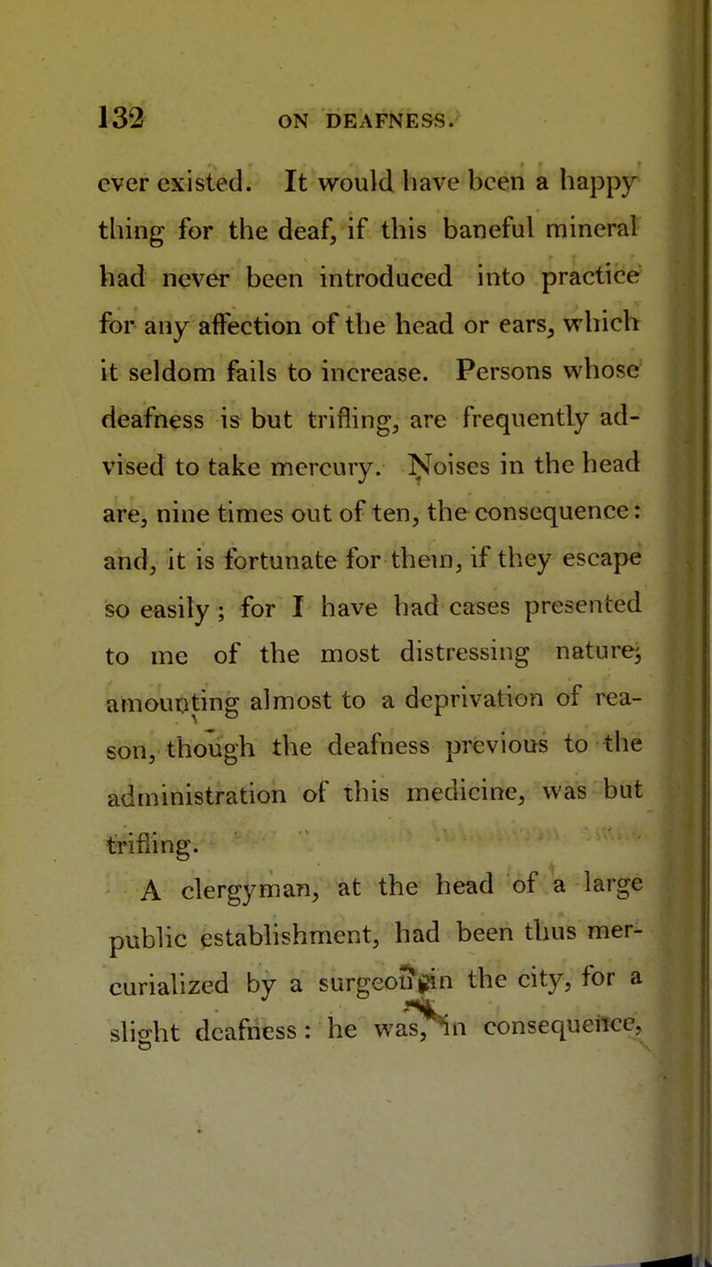 ever existed. It would have been a happy thing for the deaf, if this baneful mineral had never been introduced into practice for any affection of the head or ears, which it seldom fails to increase. Persons whose deafness is but trifling, are frequently ad- vised to take mercury. Noises in the head are, nine times out of ten, the consequence: and, it is fortunate for them, if they escape so easily ; for I have had cases presented to me of the most distressing naturej amounting almost to a deprivation of rea- son, though the deafness previous to the administration of this medicine, was but trifling. : ef'' A clergyman, at the head of a large public establishment, had been thus mer- curialized by a surgeon filn the city, for a slight deafness: he was, Sti consequence.