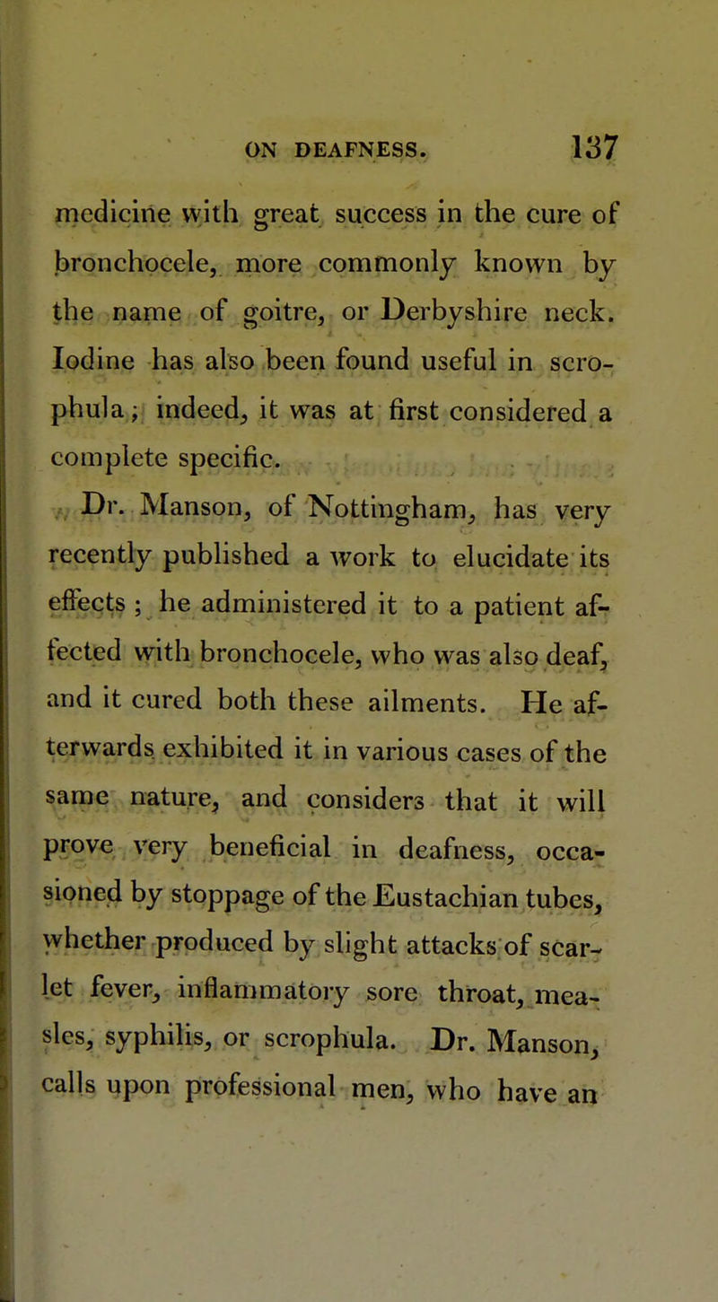 medicine with great success in the cure of bronchocele, more commonly known by the name of goitre, or Derbyshire neck. Iodine has also been found useful in scro- phula; indeed, it was at first considered a complete specific. Dr. Manson, of Nottingham, has very recently published a work to elucidate its effects ; he administered it to a patient af- fected with bronchocele, who was also deaf, and it cured both these ailments. He af- terwards exhibited it in various cases of the same nature, and considers that it will prove very beneficial in deafness, occa- sioned by stoppage of the Eustachian tubes, whether produced by slight attacks of scar- let fever, inflammatory sore throat, mea- sles, syphilis, or scrophula. Dr. Manson, calls upon professional men, who have an