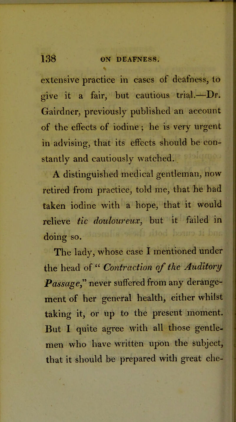 extensive practice in cases of deafness, to give it a fair, but cautious trial.—Dr. Gairdner, previously published an account of the effects of iodine; he is very urgent in advising, that its effects should be con- stantly and cautiously watched. A distinguished medical gentleman, now retired from practice, told me, that he had taken iodine with a hope, that it would relieve tic doulour but it failed in doing so. The lady, whose case I mentioned under the head of  Contraction of the Auditory Passage,9 never suffered from any derange- ment of her general health, either whilst taking it, or up to the present moment. But I quite agree with all those gentle- men who have written upon the subject, that it should be prepared with great chc-