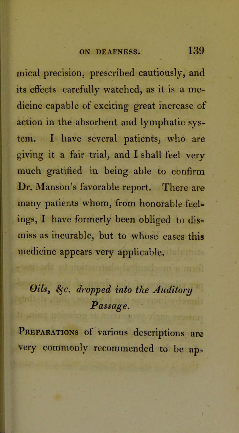 mical precision, prescribed cautiously, and its effects carefully watched, as it is a me- dicine capable of exciting great increase of action in the absorbent and lymphatic sys- tem. I have several patients, who are giving it a fair trial, and I shall feel very much gratified in being able to confirm Dr. Man son's favorable report. There are many patients whom, from honorable feel- ings, I have formerly been obliged to dis- miss as incurable, but to whose cases this medicine appears very applicable. Oils, 8$c. dropped into the Auditory Passage. Preparations of various descriptions are very commonly recommended to be ap-