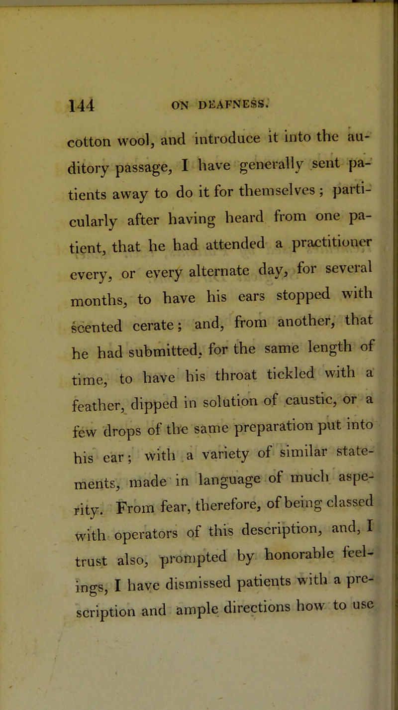 cotton wool, and introduce it into the au- ditory passage, I have generally sent pa- tients away to do it for themselves ; parti- cularly after having heard from one pa- tient, that he had attended a practitioner every, or every alternate day, for several months, to have his ears stopped with scented cerate; and, from another, that he had submitted, for the same length of time, to have his throat tickled with a feather, dipped in solution of caustic, or a few drops of the same preparation put into his ear; with a variety of similar state- ments, made in language of much aspe- rity. From fear, therefore, of being classed with operators of this description, and, I trust also, prompted by honorable feel- ings, I have dismissed patients with a pre- scription and ample directions how to use