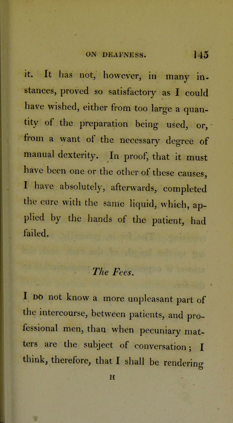 it. It lias not, however, in many in- stances, proved so satisfactory as I could have wished, either from too large a quan- tity of the preparation being used, or, from a want of the necessary degree of manual dexterity. In proof, that it must have been one or the other of these causes, I have absolutely, afterwards, completed the cure with the same liquid, which, ap- plied by the hands of the patient, had failed. The Fees. I do not know a more unpleasant part of the intercourse, between patients, and pro- fessional men, than when pecuniary mat- ters are the subject of conversation; I think, therefore, that I shall be rendering H 2