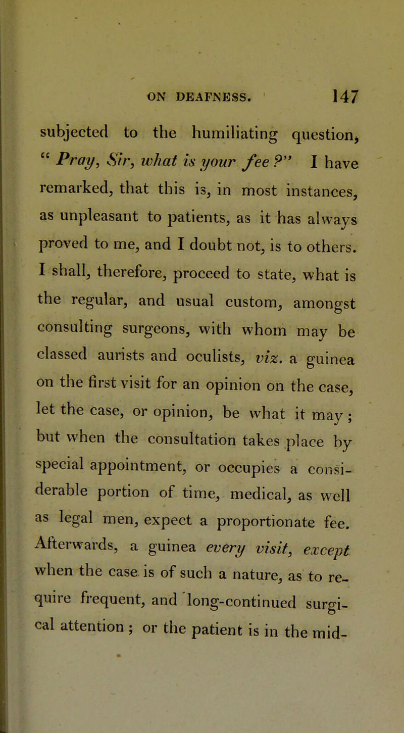 subjected to the humiliating question*  Pray, Sir, what is your fee P I have remarked, that this is, in most instances, as unpleasant to patients, as it has always proved to me, and I doubt not, is to others. I shall, therefore, proceed to state, what is the regular, and usual custom, amongst consulting surgeons, with whom may be classed aurists and oculists, viz. a guinea on the first visit for an opinion on the case, let the case, or opinion, be what it may; but when the consultation takes place by special appointment, or occupies a consi- derable portion of time, medical, as well as legal men, expect a proportionate fee. Afterwards, a guinea every visit, except when the case is of such a nature, as to re- quire frequent, and long-continued surgi- cal attention ; or the patient is in the mid-