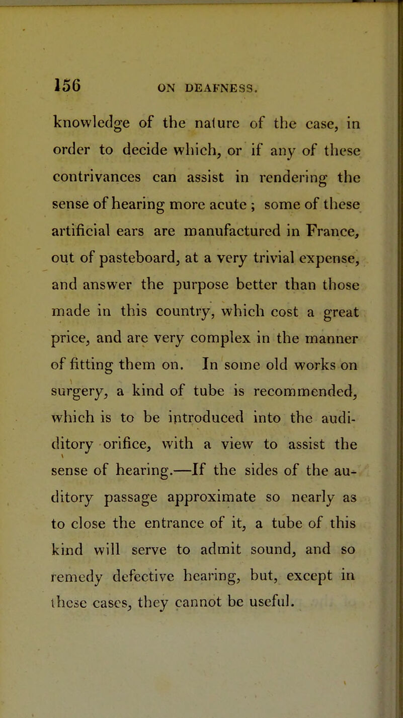 knowledge of the nature of the case, in order to decide which, or if any of these contrivances can assist in rendering the sense of hearing more acute ; some of these artificial ears are manufactured in France, out of pasteboard, at a very trivial expense, and answer the purpose better than those made in this country, which cost a great price, and are very complex in the manner of fitting them on. In some old works on surgery, a kind of tube is recommended, which is to be introduced into the audi- ditory orifice, with a view to assist the sense of hearing.—If the sides of the au- ditory passage approximate so nearly as to close the entrance of it, a tube of this kind will serve to admit sound, and so remedy defective hearing, but, except in these cases, they cannot be useful.