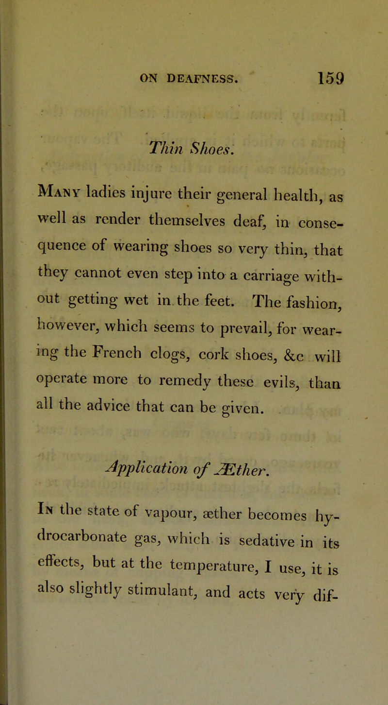 Thin Shoes. Many ladies injure their general health, as well as render themselves deaf, in conse- quence of wearing shoes so very thin, that they cannot even step into a carriage with- out getting wet in. the feet. The fashion, however, which seems to prevail, for wear- ing the French clogs, cork shoes, &c will operate more to remedy these evils, than all the advice that can be given. Application of Mther. In the state of vapour, aether becomes hy- drocarbonate gas, which is sedative in its effects, but at the temperature, I use, it is also slightly stimulant, and acts very dif-