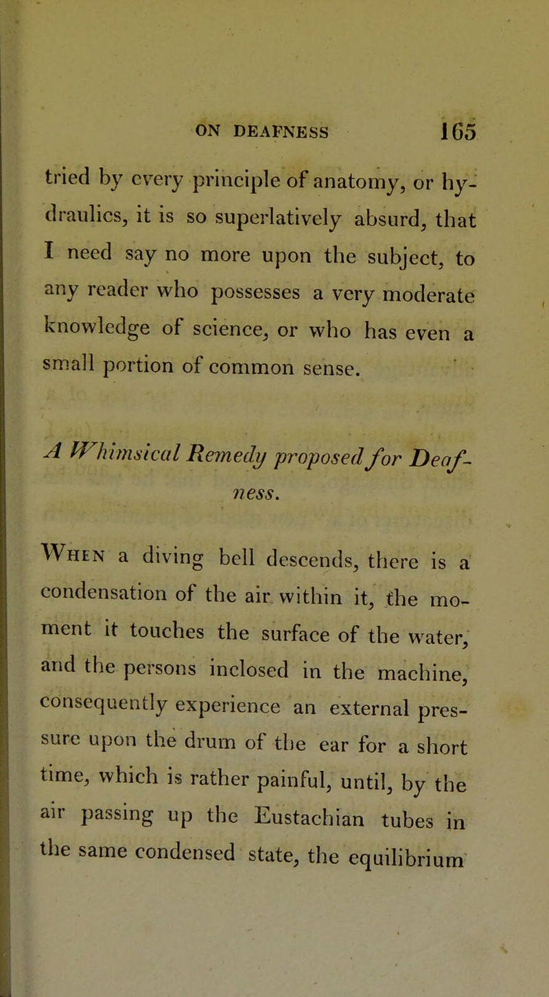 tried by every principle of anatomy, or hy- draulics, it is so superlatively absurd, that I need say no more upon the subject, to any reader who possesses a very moderate knowledge of science, or who has even a small portion of common sense. A Whimsical Remedy proposed for Deaf- ness. When a diving bell descends, there is a condensation of the air within it, the mo- ment it touches the surface of the water, and the persons inclosed in the machine, consequently experience an external pres- sure upon the drum of the ear for a short time, which is rather painful, until, by the air passing up the Eustachian tubes in the same condensed state, the equilibrium