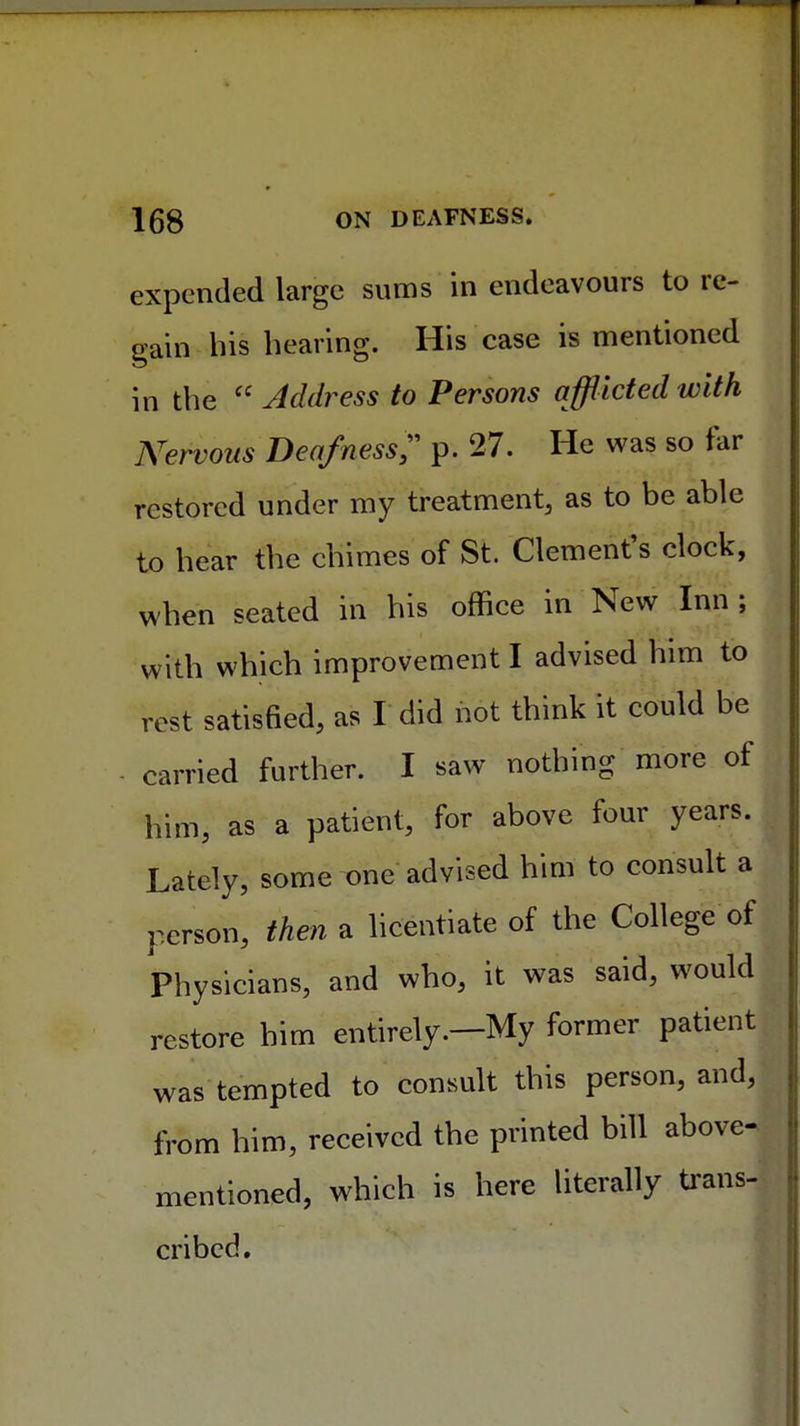 expended large sums in endeavours to re- gain his bearing. His case is mentioned in the  Address to Persons afflicted with Nervous Deafness;' p. 27. He was so tar restored under my treatment, as to be able to hear the chimes of St. Clement's clock, when seated in his office in New Inn ; with which improvement I advised him to rest satisfied, as I did not think it could be - carried further. I saw nothing more of him, as a patient, for above four years. Lately, some one advised him to consult a person, then a licentiate of the College of Physicians, and who, it was said, would restore him entirely.—My former patient was tempted to consult this person, and, from him, received the printed bill above- mentioned, which is here literally trans- cribed.