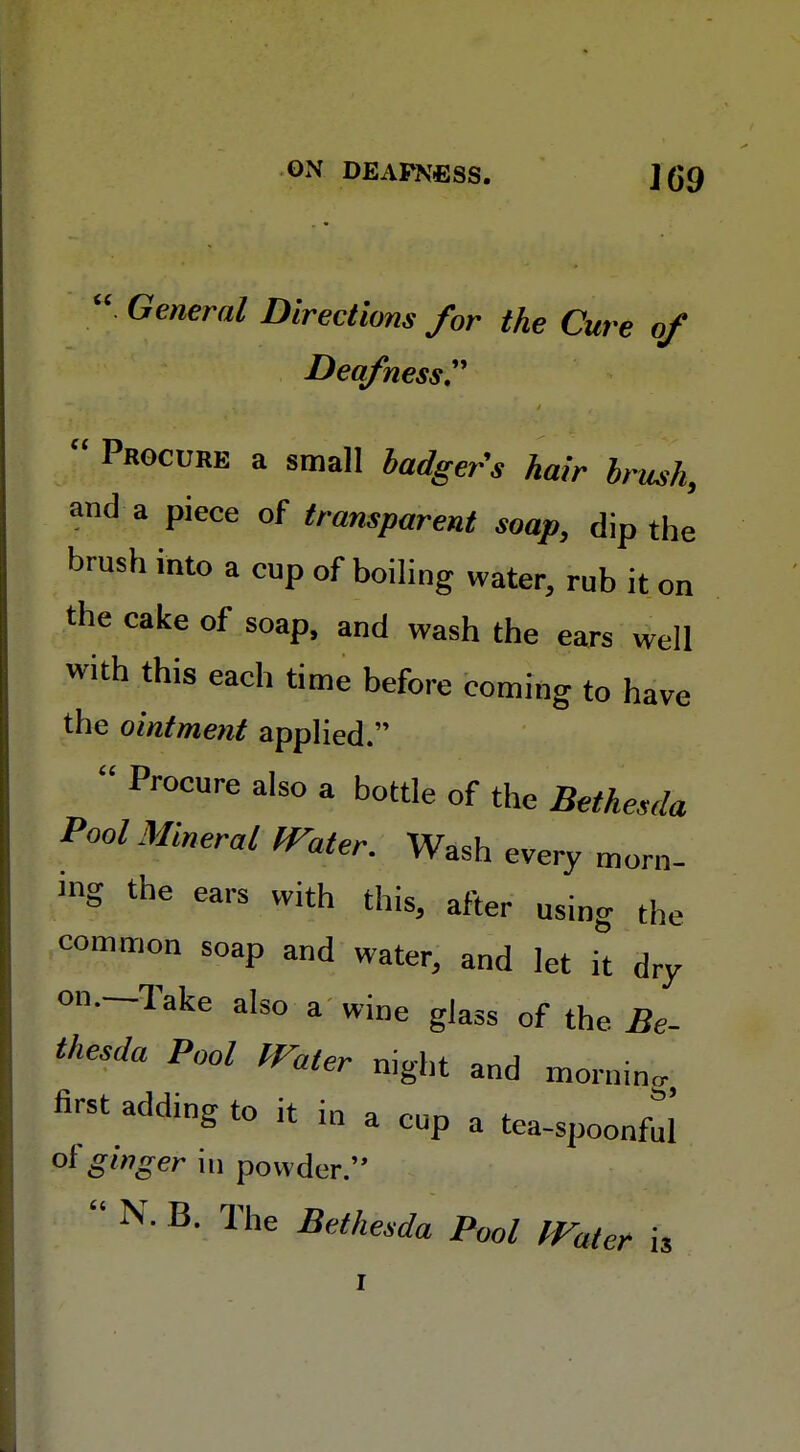 . General Directions for the Cure of Deafness.  Procure a small badger's hair brush, and a piece of transparent soap, dip the brush into a cup of boiling water, rub it on the cake of soap, and wash the ears well with this each time before coming to have the ointment applied.  Pr°CUre also a bottle of the Bethesda Pool Mineral Water. Wash every morn- ing the ears with this, after using the common soap and water, and let it dry on.—Take also a wine glass of the Be- thesda Pool Water night and mornin. first adding to it in a cup a tea-spoonful of ginger in powder.''  N. B. The Bethesda Pool Water is