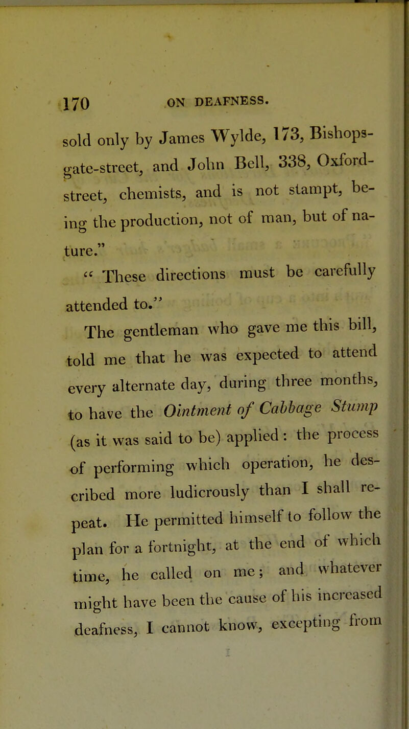 sold only by James Wylde, 173, Bishops- gate-street, and John Bell, 338, Oxford- street, chemists, and is not stampt, be- ing the production, not of man, but of na- ture. <c These directions must be carefully attended to. The gentleman who gave me this bill, told me that he was expected to attend every alternate day, during three months, to have the Ointment of Cabbage Stump (as it was said to be) applied : the process of performing which operation, he des- cribed more ludicrously than I shall re- peat. He permitted himself to follow the plan for a fortnight, at the end of which time, he called on me; and whatever might have been the cause of his increased deafness, I cannot know, excepting from