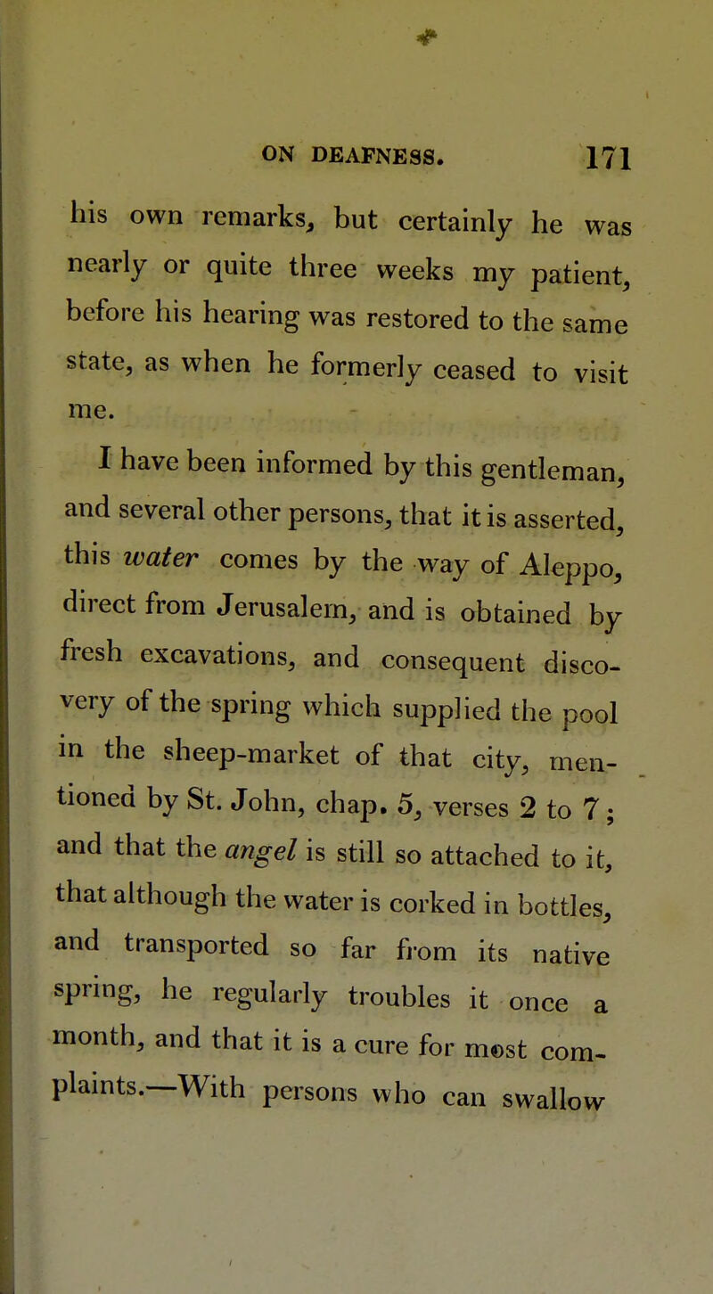 his own remarks, but certainly he was nearly or quite three weeks my patient, before his hearing was restored to the same state, as when he formerly ceased to visit me. I have been informed by this gentleman, and several other persons, that it is asserted, this water comes by the way of Aleppo, direct from Jerusalem, and is obtained by fresh excavations, and consequent disco- very of the spring which supplied the pool in the sheep-market of that city, men- tioned by St. John, chap. 5, verses 2 to 7; and that the angel is still so attached to it, that although the water is corked in bottles, and transported so far from its native spring, he regularly troubles it once a month, and that it is a cure for most com- plaints.—With persons who can swallow