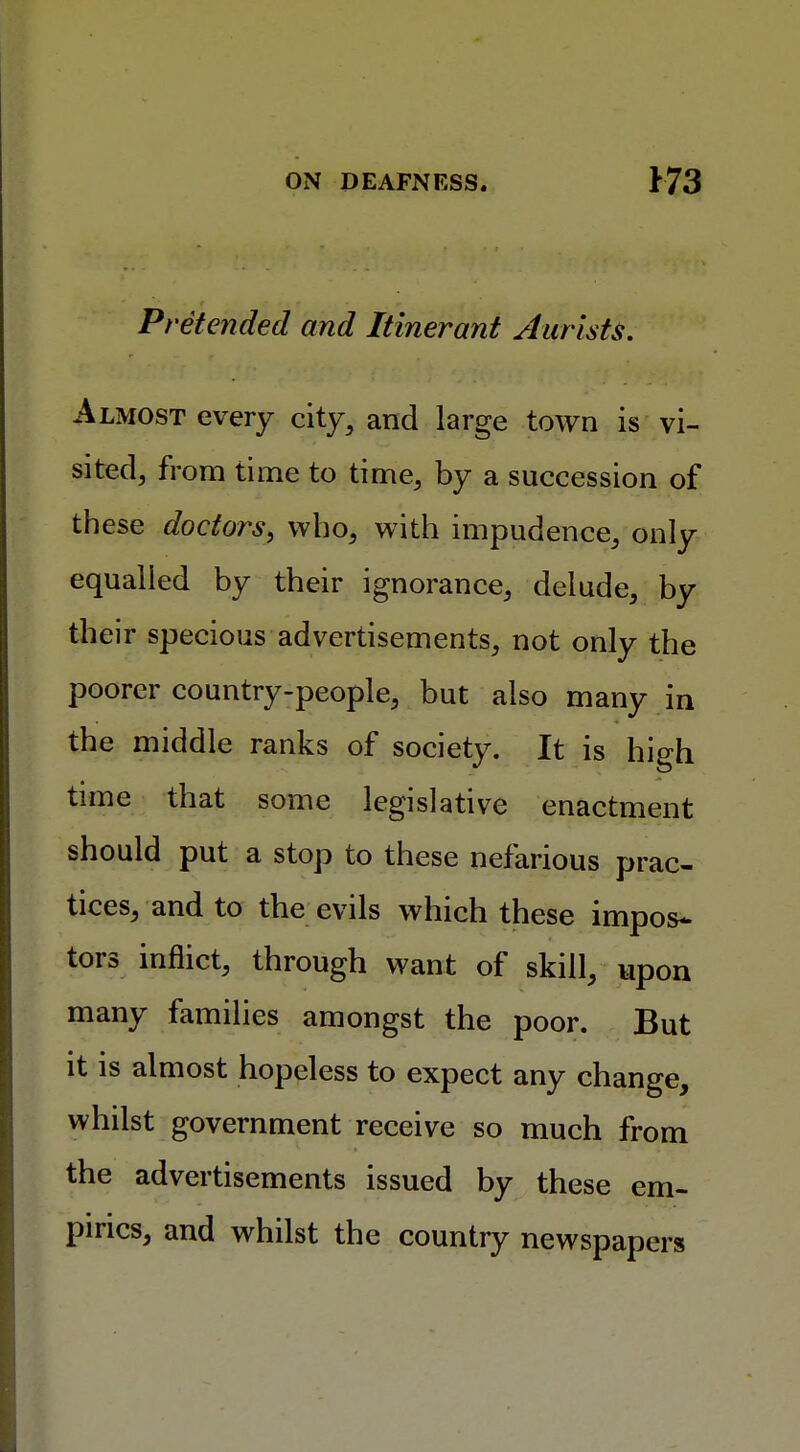 Pretended and Itinerant Aurists. Almost every city, and large town is vi- sited, from time to time, by a succession of th ese doctors, who, with impudence, only equalled by their ignorance, delude, by their specious advertisements, not only the poorer country-people, but also many in the middle ranks of society. It is high time that some legislative enactment should put a stop to these nefarious prac- tices, and to the evils which these impos- tors inflict, through want of skill, upon many families amongst the poor. But it is almost hopeless to expect any change, whilst government receive so much from the advertisements issued by these em- pirics, and whilst the country newspapers