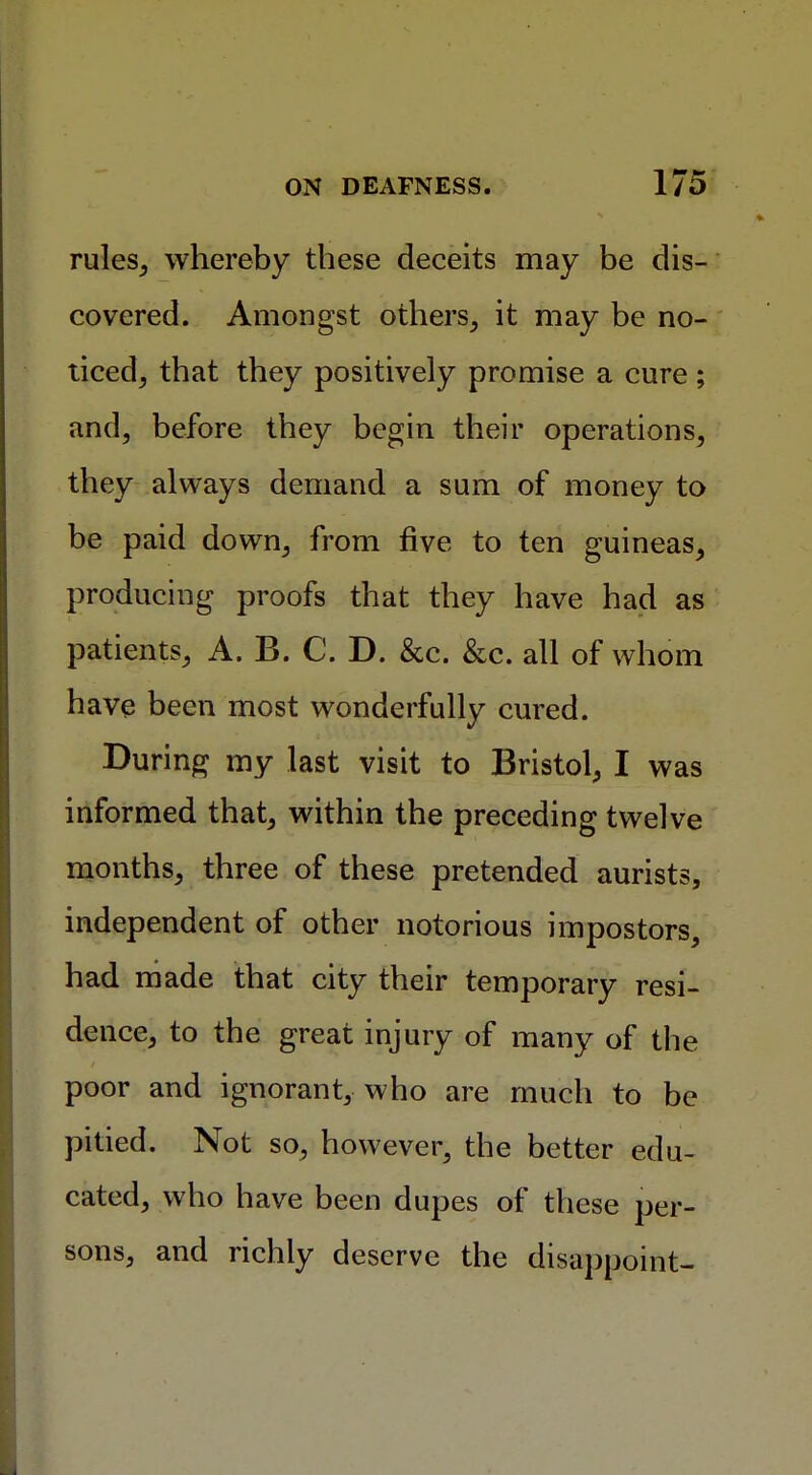 rules, whereby these deceits may be dis- covered. Amongst others, it may be no- ticed, that they positively promise a cure; and, before they begin their operations, they always demand a sum of money to be paid down, from five to ten guineas, producing proofs that they have had as patients, A. B. C. D. &c. &c. all of whom have been most wonderfully cured. During my last visit to Bristol, I was informed that, within the preceding twelve months, three of these pretended aurists, independent of other notorious impostors, had made that city their temporary resi- dence, to the great injury of many of the poor and ignorant, who are much to be pitied. Not so, however, the better edu- cated, who have been dupes of these per- sons, and richly deserve the disappoint-