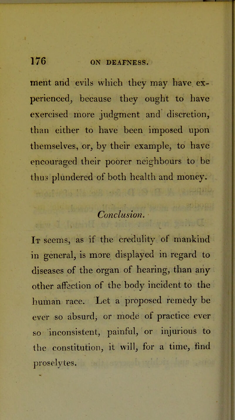 ment and evils which they may have ex- perienced, because they ought to have exercised more judgment and discretion, than either to have been imposed upon themselves, or, by their example, to have encouraged their poorer neighbours to be thus plundered of both health and money. Conclusion. It seems, as if the credulity of mankind in general, is more displayed in regard to diseases of the organ of hearing, than any other affection of the body incident to the human race. Let a proposed remedy be ever so absurd, or mode of practice ever so inconsistent, painful, or injurious to the constitution, it will, for a time, find proselytes.