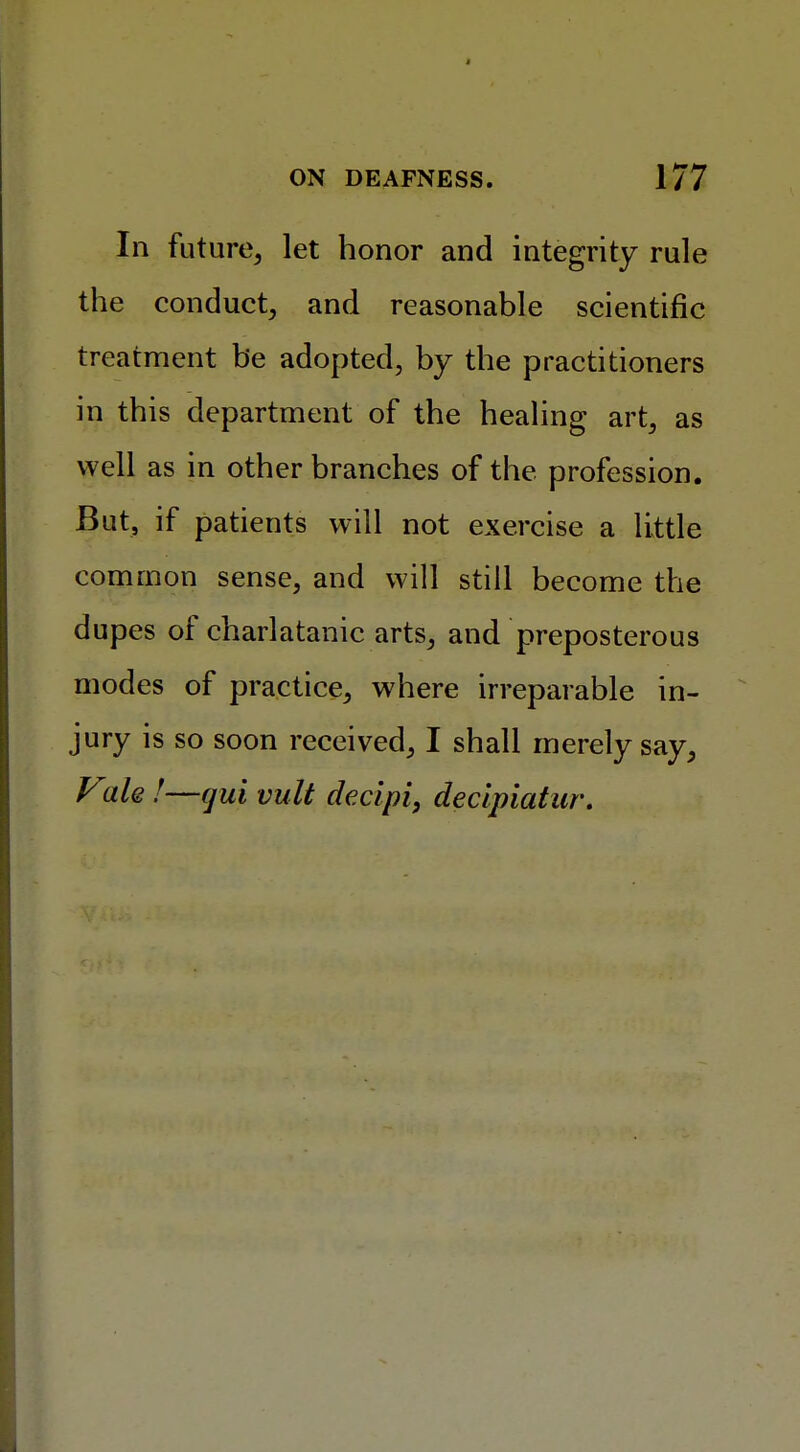 In future, let honor and integrity rule the conduct, and reasonable scientific treatment be adopted, by the practitioners in this department of the healing art, as well as in other branches of the profession. But, if patients will not exercise a little common sense, and will still become the dupes of charlatanic arts, and preposterous modes of practice, where irreparable in- jury is so soon received, I shall merely say, Vale !—qui vult decipi, declpiatur.