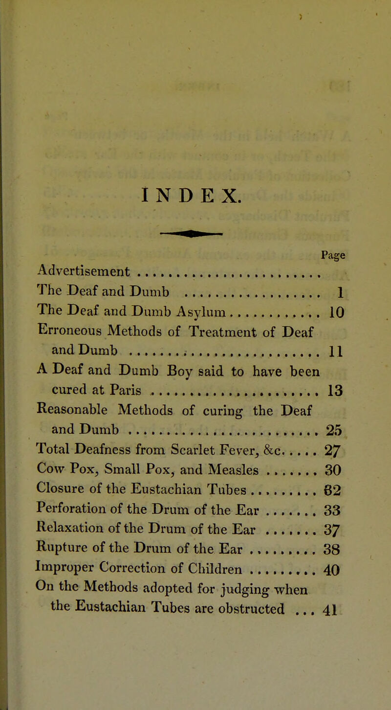 INDEX. Page Advertisement The Deaf and Dumb 1 The Deaf and Dumb Asylum 10 Erroneous Methods of Treatment of Deaf and Dumb 11 A Deaf and Dumb Boy said to have been cured at Paris 13 Reasonable Methods of curing the Deaf and Dumb 25 Total Deafness from Scarlet Fever, &c..... 27 Cow Vox, Small Pox, and Measles 30 Closure of the Eustachian Tubes 62 Perforation of the Drum of the Ear 33 Relaxation of the Drum of the Ear 37 Rupture of the Drum of the Ear 38 Improper Correction of Children 40 On the Methods adopted for judging when the Eustachian Tubes are obstructed ... 41